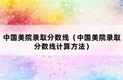 中国美院录取分数线（中国美院录取分数线计算方法）