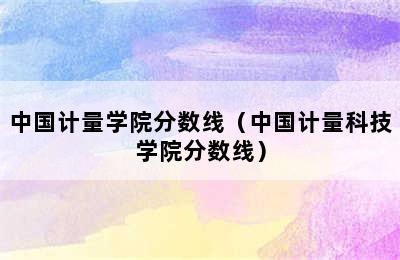 中国计量学院分数线（中国计量科技学院分数线）