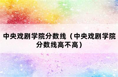 中央戏剧学院分数线（中央戏剧学院分数线高不高）