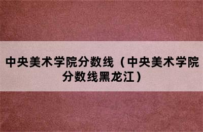 中央美术学院分数线（中央美术学院分数线黑龙江）