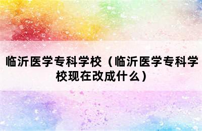 临沂医学专科学校（临沂医学专科学校现在改成什么）