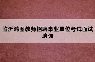 临沂鸿图教师招聘事业单位考试面试培训