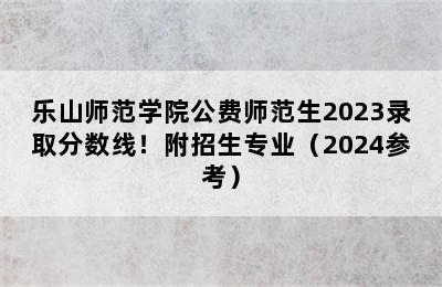 乐山师范学院公费师范生2023录取分数线！附招生专业（2024参考）