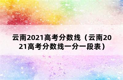 云南2021高考分数线（云南2021高考分数线一分一段表）