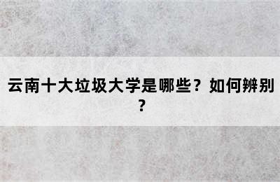 云南十大垃圾大学是哪些？如何辨别？