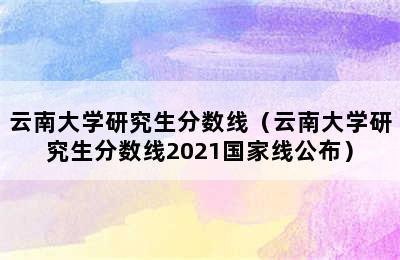 云南大学研究生分数线（云南大学研究生分数线2021国家线公布）