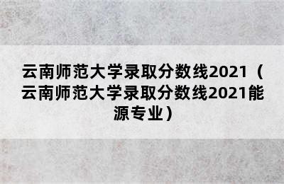 云南师范大学录取分数线2021（云南师范大学录取分数线2021能源专业）