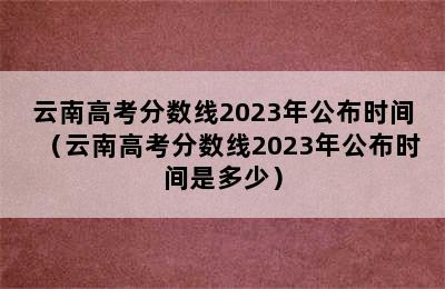 云南高考分数线2023年公布时间（云南高考分数线2023年公布时间是多少）