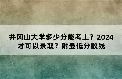 井冈山大学多少分能考上？2024才可以录取？附最低分数线