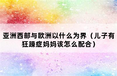 亚洲西部与欧洲以什么为界（儿子有狂躁症妈妈该怎么配合）