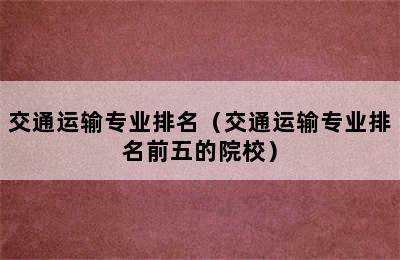 交通运输专业排名（交通运输专业排名前五的院校）