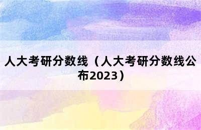 人大考研分数线（人大考研分数线公布2023）