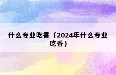 什么专业吃香（2024年什么专业吃香）