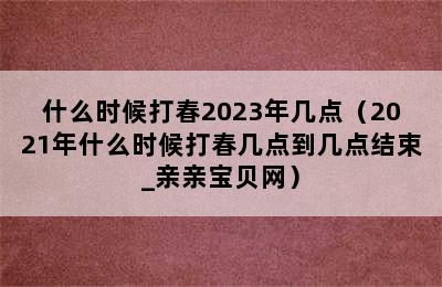 什么时候打春2023年几点（2021年什么时候打春几点到几点结束_亲亲宝贝网）