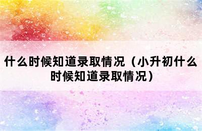 什么时候知道录取情况（小升初什么时候知道录取情况）