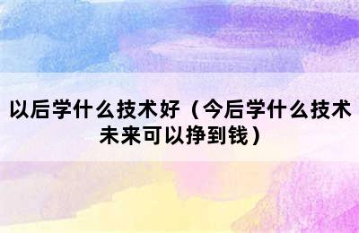 以后学什么技术好（今后学什么技术未来可以挣到钱）