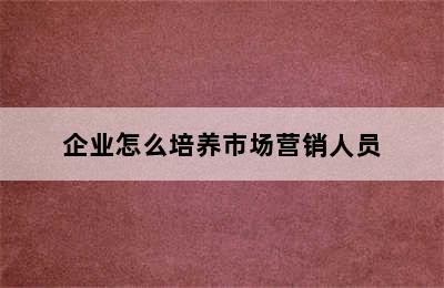 企业怎么培养市场营销人员