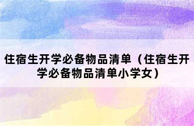 住宿生开学必备物品清单（住宿生开学必备物品清单小学女）