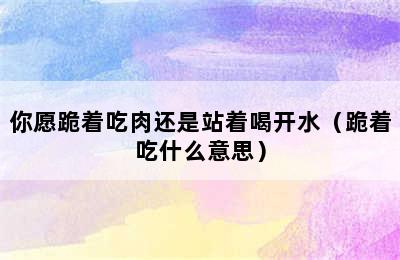 你愿跪着吃肉还是站着喝开水（跪着吃什么意思）