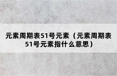 元素周期表51号元素（元素周期表51号元素指什么意思）