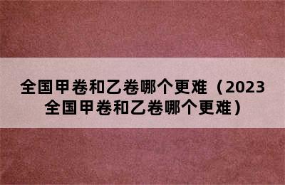 全国甲卷和乙卷哪个更难（2023全国甲卷和乙卷哪个更难）