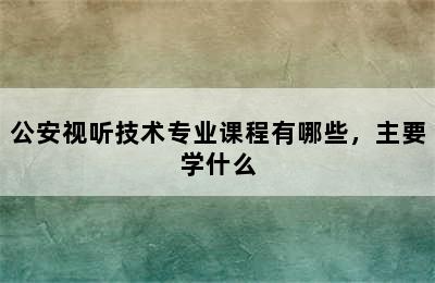 公安视听技术专业课程有哪些，主要学什么