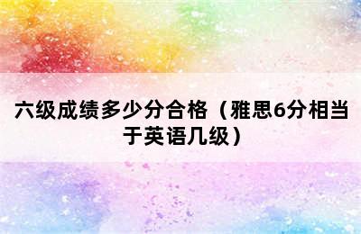 六级成绩多少分合格（雅思6分相当于英语几级）