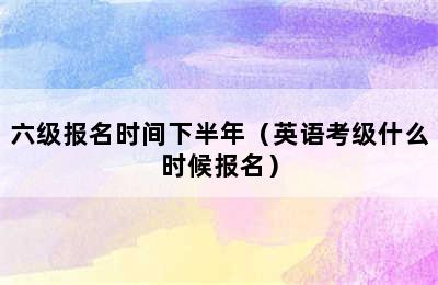 六级报名时间下半年（英语考级什么时候报名）