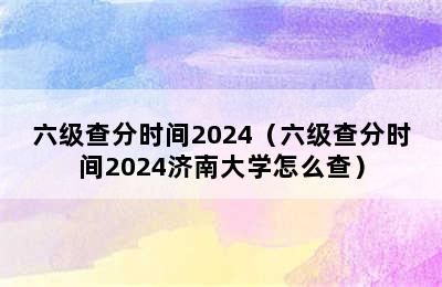 六级查分时间2024（六级查分时间2024济南大学怎么查）