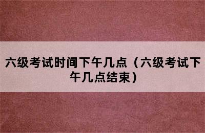 六级考试时间下午几点（六级考试下午几点结束）