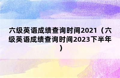 六级英语成绩查询时间2021（六级英语成绩查询时间2023下半年）