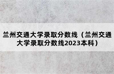 兰州交通大学录取分数线（兰州交通大学录取分数线2023本科）