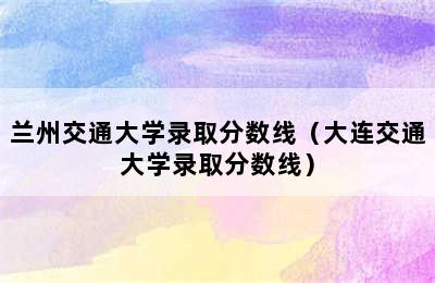 兰州交通大学录取分数线（大连交通大学录取分数线）