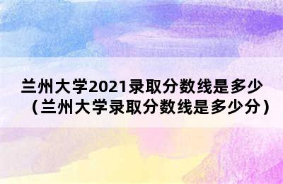 兰州大学2021录取分数线是多少（兰州大学录取分数线是多少分）