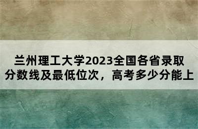 兰州理工大学2023全国各省录取分数线及最低位次，高考多少分能上