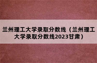 兰州理工大学录取分数线（兰州理工大学录取分数线2023甘肃）