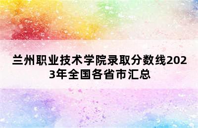 兰州职业技术学院录取分数线2023年全国各省市汇总