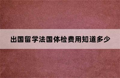 出国留学法国体检费用知道多少