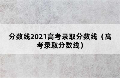 分数线2021高考录取分数线（髙考录取分数线）