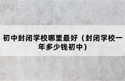 初中封闭学校哪里最好（封闭学校一年多少钱初中）