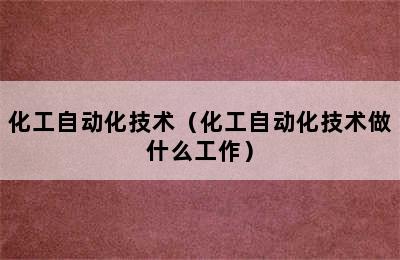 化工自动化技术（化工自动化技术做什么工作）