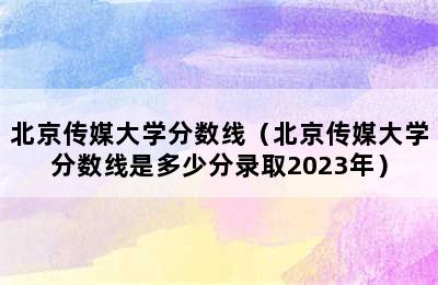 北京传媒大学分数线（北京传媒大学分数线是多少分录取2023年）