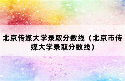 北京传媒大学录取分数线（北京市传媒大学录取分数线）