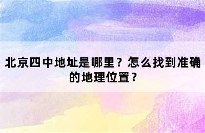 北京四中地址是哪里？怎么找到准确的地理位置？