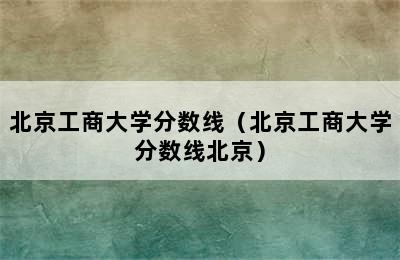 北京工商大学分数线（北京工商大学分数线北京）