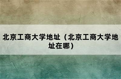 北京工商大学地址（北京工商大学地址在哪）