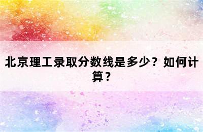 北京理工录取分数线是多少？如何计算？