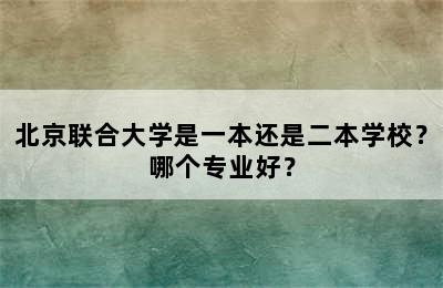 北京联合大学是一本还是二本学校？哪个专业好？