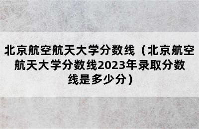 北京航空航天大学分数线（北京航空航天大学分数线2023年录取分数线是多少分）