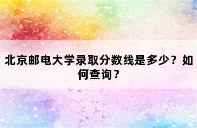 北京邮电大学录取分数线是多少？如何查询？